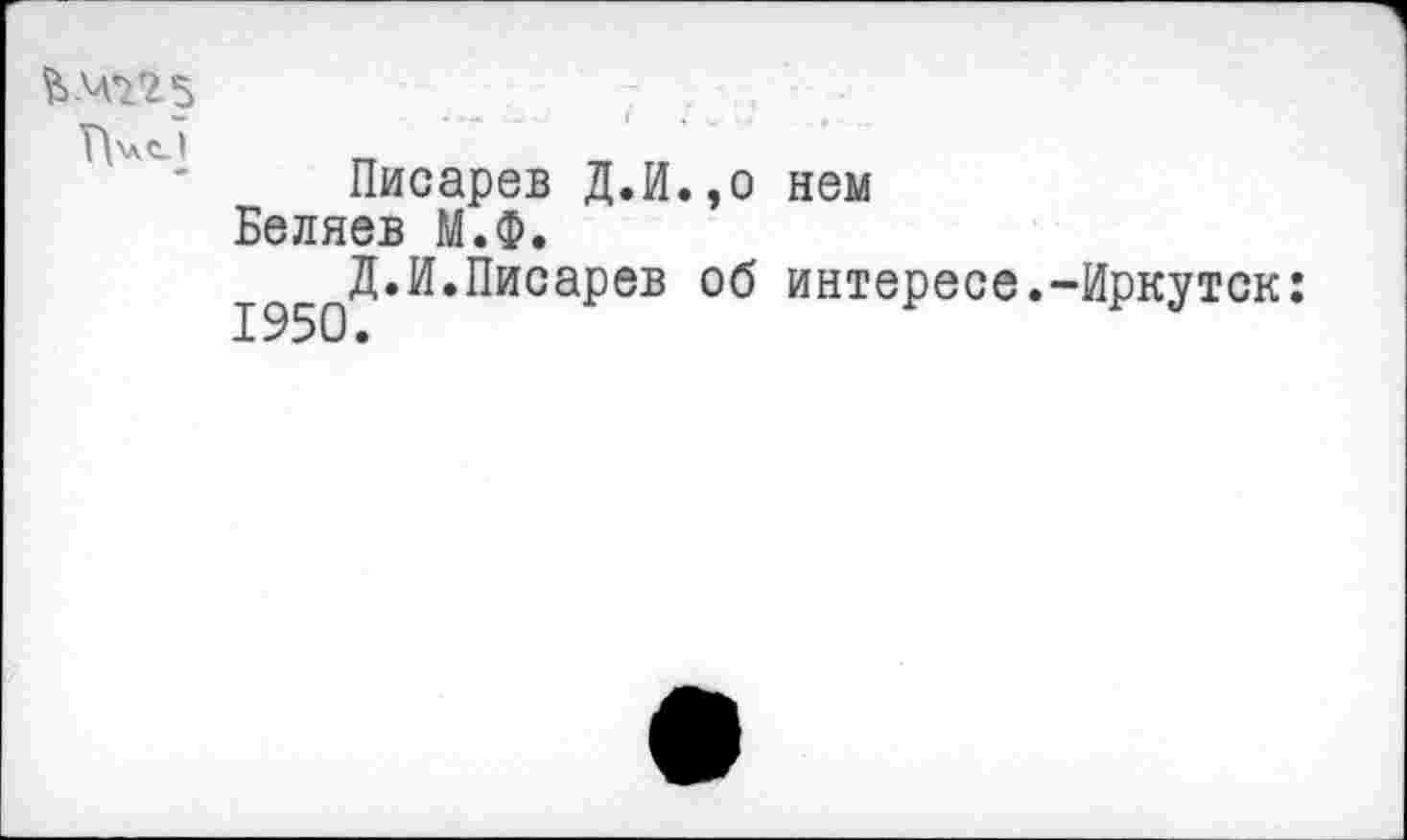 ﻿ГТ
Писарев Д.И.,о нем Беляев М.Ф.
И.Писарев об интересе.-Иркутск: